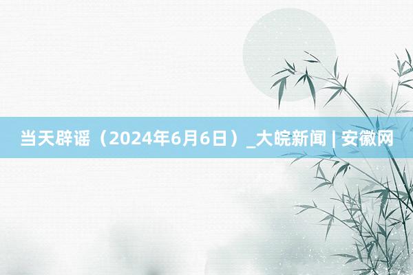 当天辟谣（2024年6月6日）_大皖新闻 | 安徽网