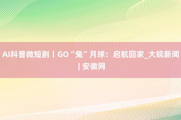 AI科普微短剧丨GO“兔”月球：启航回家_大皖新闻 | 安徽网