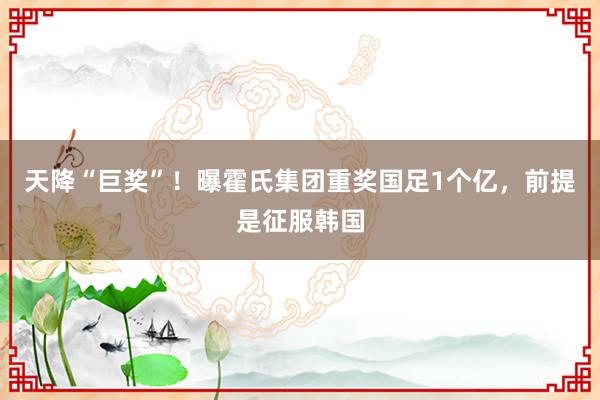 天降“巨奖”！曝霍氏集团重奖国足1个亿，前提是征服韩国