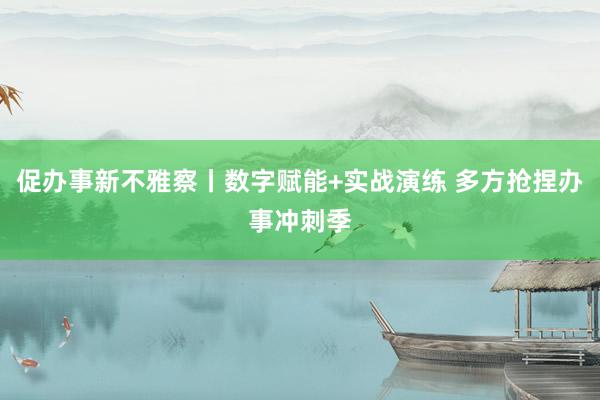 促办事新不雅察丨数字赋能+实战演练 多方抢捏办事冲刺季