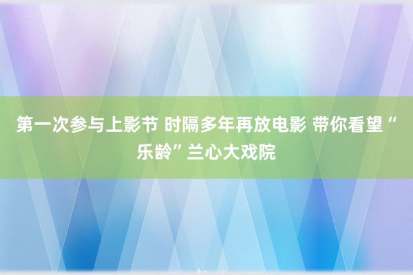 第一次参与上影节 时隔多年再放电影 带你看望“乐龄”兰心大戏院