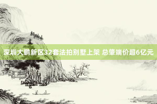 深圳大鹏新区32套法拍别墅上架 总肇端价超6亿元