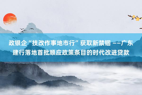 政银企“技改作事地市行”获取新禁锢 ——广东建行落地首批顺应政策条目的时代改进贷款