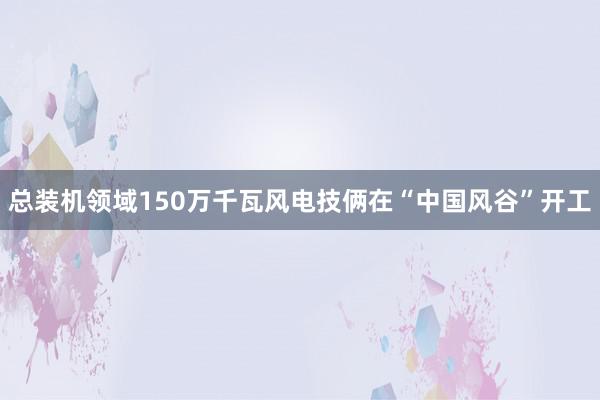 总装机领域150万千瓦风电技俩在“中国风谷”开工