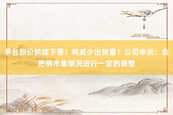 茅台股价抓续下落！将减少出货量？公司申诉：会把柄市集情况进行一定的调整