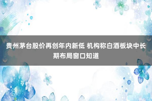 贵州茅台股价再创年内新低 机构称白酒板块中长期布局窗口知道