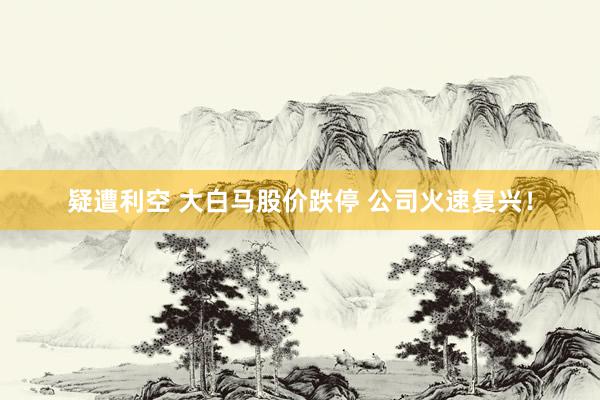 疑遭利空 大白马股价跌停 公司火速复兴！