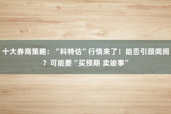 十大券商策略：“科特估”行情来了！能否引颈阛阓？可能要“买预期 卖竣事”