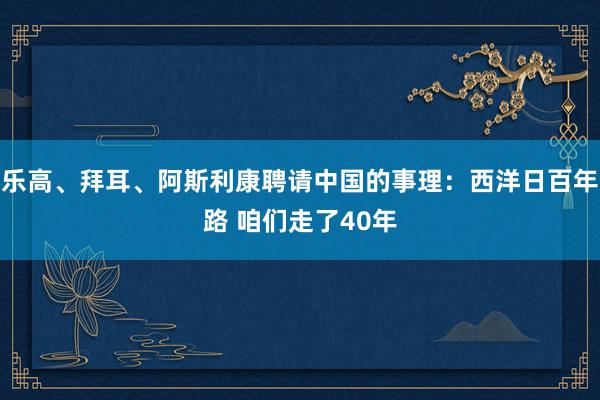 乐高、拜耳、阿斯利康聘请中国的事理：西洋日百年路 咱们走了40年