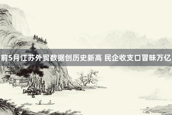 前5月江苏外贸数据创历史新高 民企收支口冒昧万亿