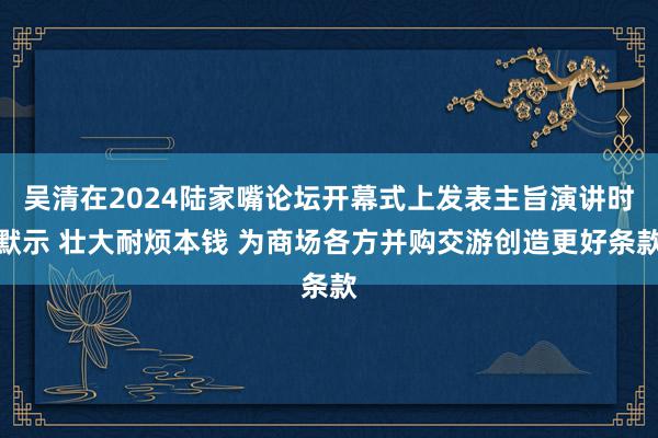 吴清在2024陆家嘴论坛开幕式上发表主旨演讲时默示 壮大耐烦本钱 为商场各方并购交游创造更好条款