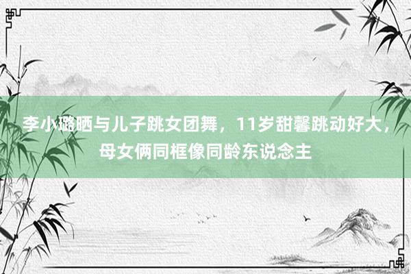 李小璐晒与儿子跳女团舞，11岁甜馨跳动好大，母女俩同框像同龄东说念主