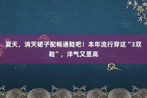 夏天，消灭裙子配畅通鞋吧！本年流行穿这“3双鞋”，洋气又显高