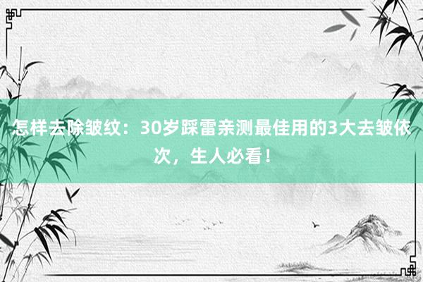 怎样去除皱纹：30岁踩雷亲测最佳用的3大去皱依次，生人必看！