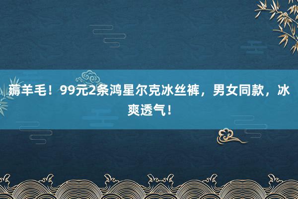 薅羊毛！99元2条鸿星尔克冰丝裤，男女同款，冰爽透气！