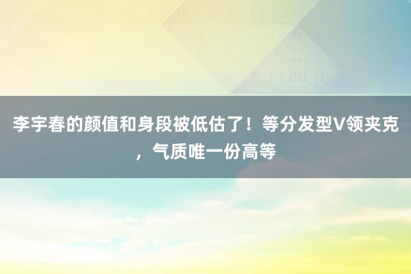 李宇春的颜值和身段被低估了！等分发型V领夹克，气质唯一份高等