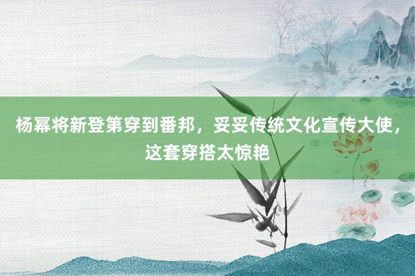 杨幂将新登第穿到番邦，妥妥传统文化宣传大使，这套穿搭太惊艳