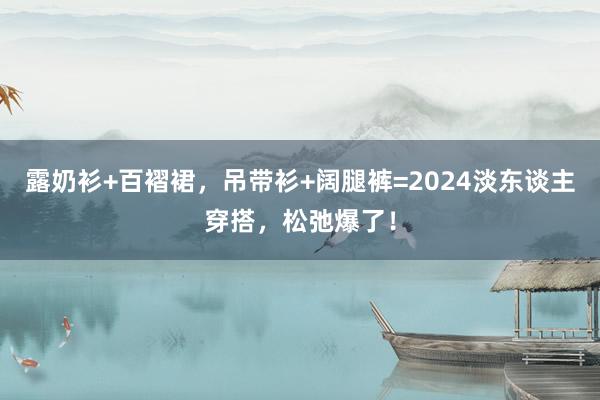 露奶衫+百褶裙，吊带衫+阔腿裤=2024淡东谈主穿搭，松弛爆了！