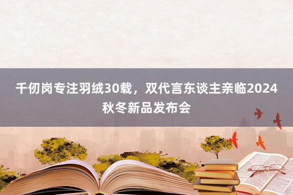 千仞岗专注羽绒30载，双代言东谈主亲临2024秋冬新品发布会