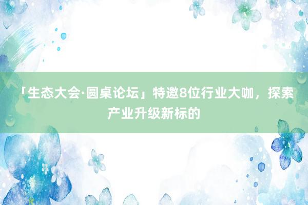 「生态大会·圆桌论坛」特邀8位行业大咖，探索产业升级新标的