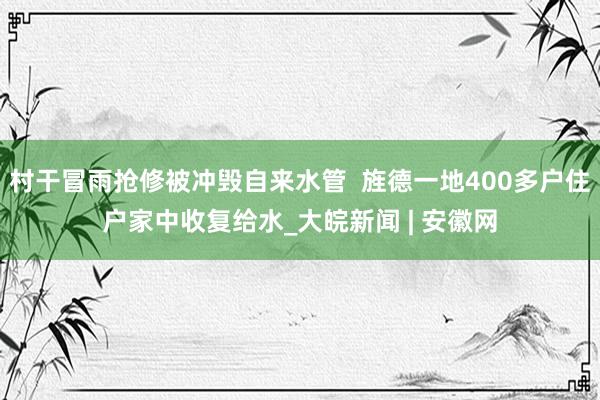 村干冒雨抢修被冲毁自来水管  旌德一地400多户住户家中收复给水_大皖新闻 | 安徽网