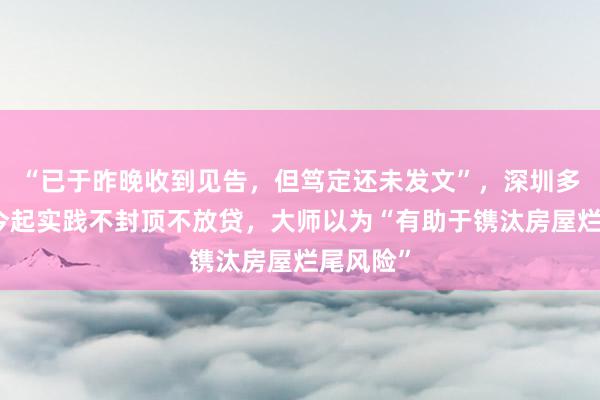 “已于昨晚收到见告，但笃定还未发文”，深圳多家银行今起实践不封顶不放贷，大师以为“有助于镌汰房屋烂尾风险”