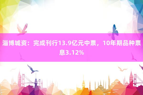 淄博城资：完成刊行13.9亿元中票，10年期品种票息3.12%