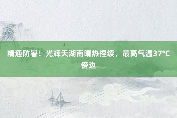 精通防暑！光辉天湖南晴热捏续，最高气温37℃傍边