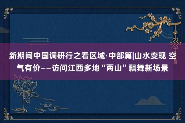 新期间中国调研行之看区域·中部篇|山水变现 空气有价——访问江西多地“两山”飘舞新场景