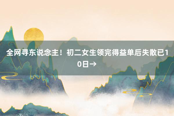 全网寻东说念主！初二女生领完得益单后失散已10日→