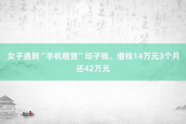 女子遇到“手机租赁”印子钱，借钱14万元3个月还42万元