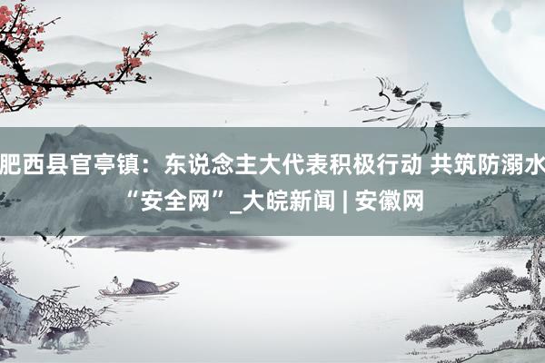 肥西县官亭镇：东说念主大代表积极行动 共筑防溺水“安全网”_大皖新闻 | 安徽网