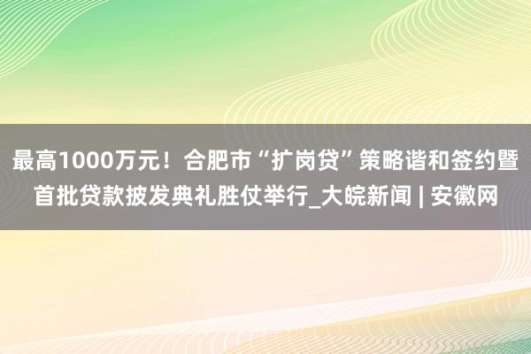 最高1000万元！合肥市“扩岗贷”策略谐和签约暨首批贷款披发典礼胜仗举行_大皖新闻 | 安徽网