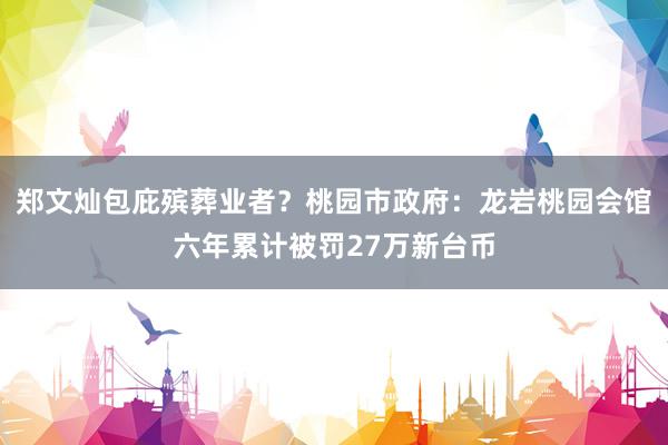 郑文灿包庇殡葬业者？桃园市政府：龙岩桃园会馆六年累计被罚27万新台币