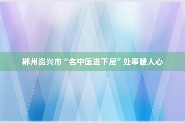 郴州资兴市“名中医进下层”处事暖人心