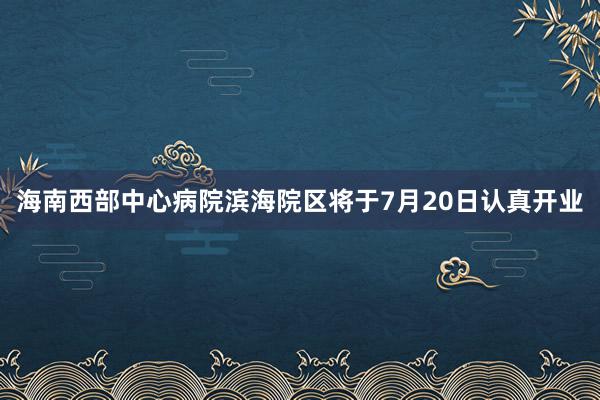 海南西部中心病院滨海院区将于7月20日认真开业