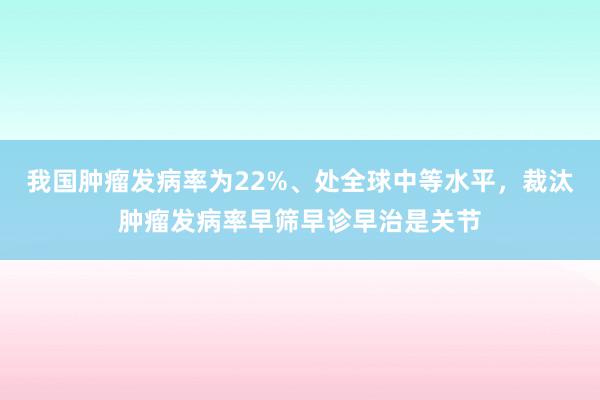 我国肿瘤发病率为22%、处全球中等水平，裁汰肿瘤发病率早筛早诊早治是关节