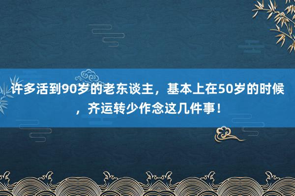 许多活到90岁的老东谈主，基本上在50岁的时候，齐运转少作念这几件事！