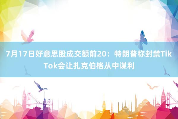 7月17日好意思股成交额前20：特朗普称封禁TikTok会让扎克伯格从中谋利