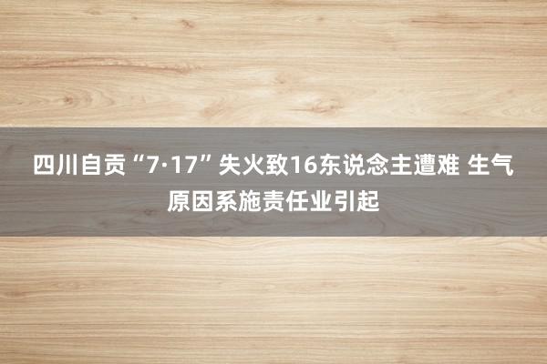 四川自贡“7·17”失火致16东说念主遭难 生气原因系施责任业引起