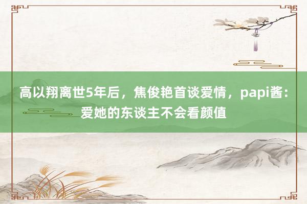 高以翔离世5年后，焦俊艳首谈爱情，papi酱：爱她的东谈主不会看颜值