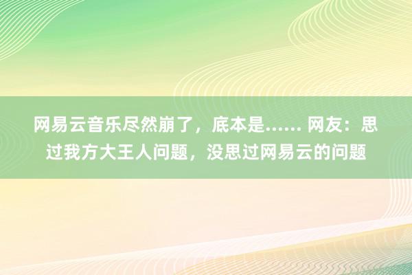 网易云音乐尽然崩了，底本是...... 网友：思过我方大王人问题，没思过网易云的问题