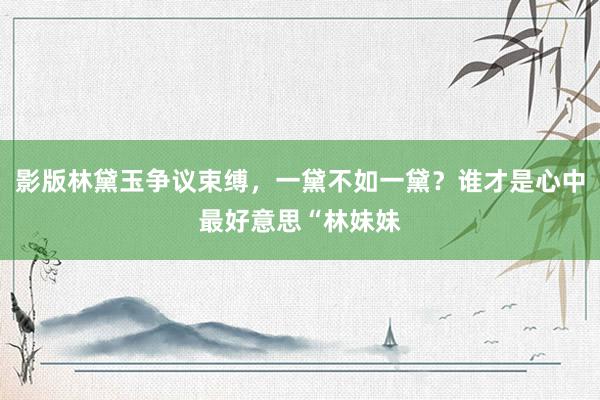 影版林黛玉争议束缚，一黛不如一黛？谁才是心中最好意思“林妹妹