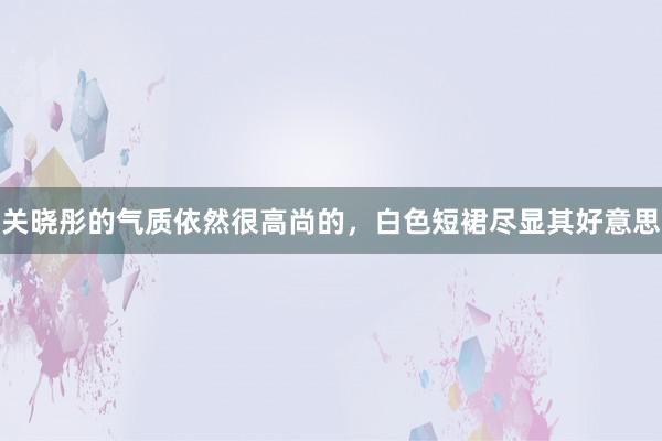 关晓彤的气质依然很高尚的，白色短裙尽显其好意思