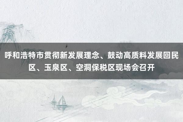 呼和浩特市贯彻新发展理念、鼓动高质料发展回民区、玉泉区、空洞保税区现场会召开