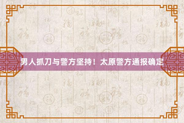 男人抓刀与警方坚持！太原警方通报确定