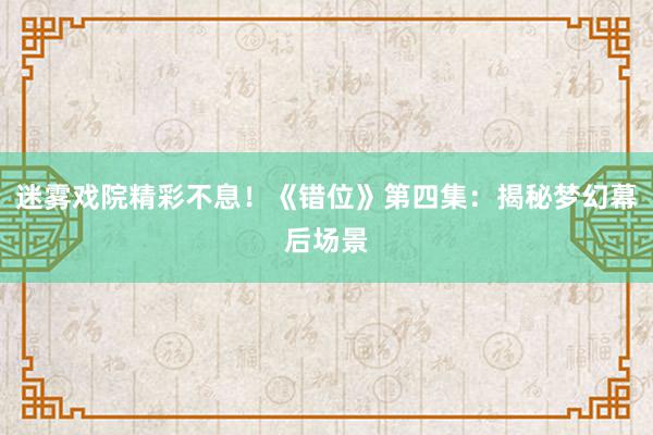 迷雾戏院精彩不息！《错位》第四集：揭秘梦幻幕后场景