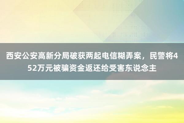 西安公安高新分局破获两起电信糊弄案，民警将452万元被骗资金返还给受害东说念主