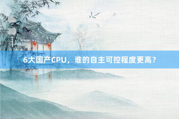 6大国产CPU，谁的自主可控程度更高？