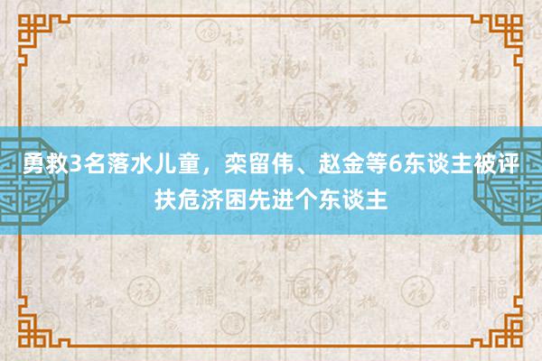 勇救3名落水儿童，栾留伟、赵金等6东谈主被评扶危济困先进个东谈主